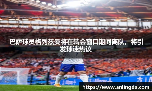 巴萨球员格列兹曼将在转会窗口期间离队，将引发球迷热议