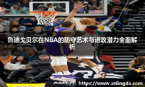 鲁迪戈贝尔在NBA的防守艺术与进攻潜力全面解析